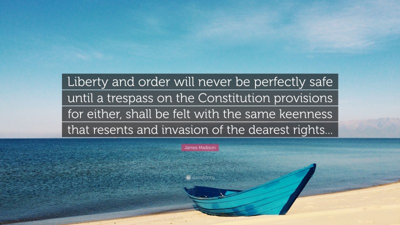 James Madison Quote: “Liberty and order will never be perfectly safe until a trespass on the Constitution provisions for either, shall be felt with the same keenness that resents and invasion of the dearest rights...”