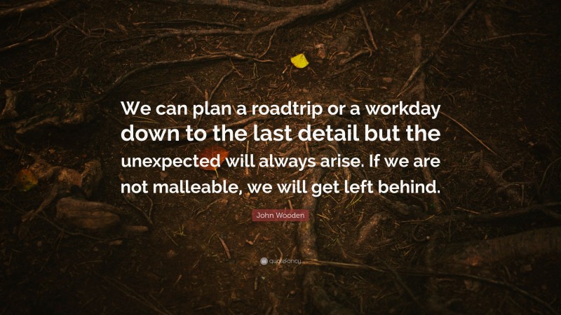 John Wooden Quote: “We can plan a roadtrip or a workday down to the last detail but the unexpected will always arise. If we are not malleable, we will get left behind.”