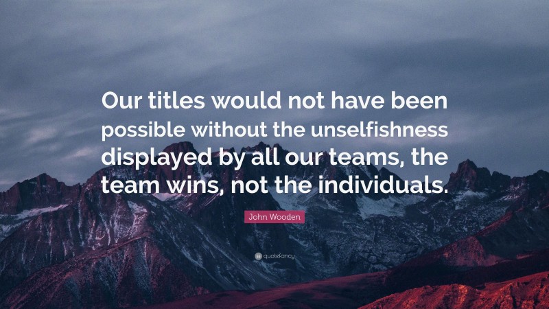 John Wooden Quote: “Our titles would not have been possible without the unselfishness displayed by all our teams, the team wins, not the individuals.”
