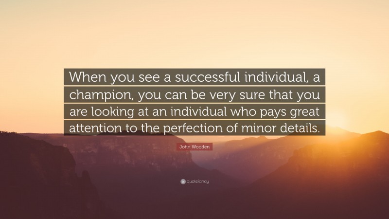 John Wooden Quote: “When you see a successful individual, a champion, you can be very sure that you are looking at an individual who pays great attention to the perfection of minor details.”