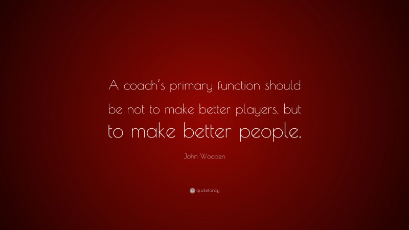 John Wooden Quote: “A coach’s primary function should be not to make better players, but to make better people.”
