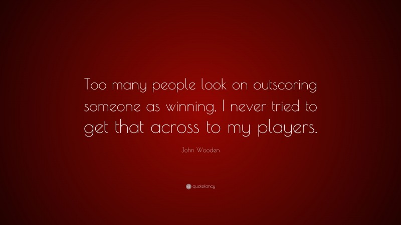 John Wooden Quote: “Too many people look on outscoring someone as winning, I never tried to get that across to my players.”