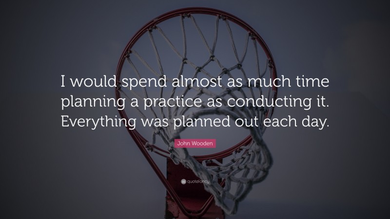 John Wooden Quote: “I would spend almost as much time planning a practice as conducting it. Everything was planned out each day.”