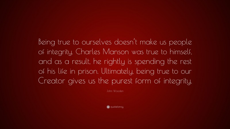 John Wooden Quote: “Being true to ourselves doesn’t make us people of integrity. Charles Manson was true to himself, and as a result, he rightly is spending the rest of his life in prison. Ultimately, being true to our Creator gives us the purest form of integrity.”