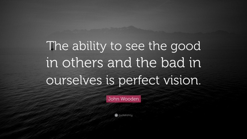 John Wooden Quote: “The ability to see the good in others and the bad in ourselves is perfect vision.”