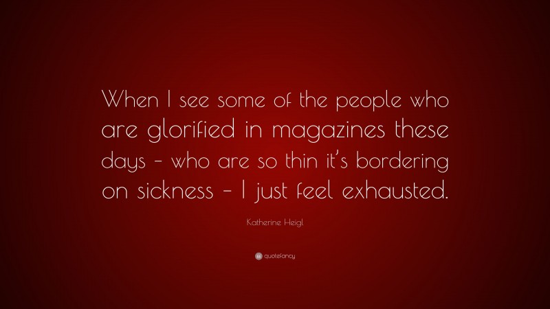 Katherine Heigl Quote: “When I see some of the people who are glorified in magazines these days – who are so thin it’s bordering on sickness – I just feel exhausted.”