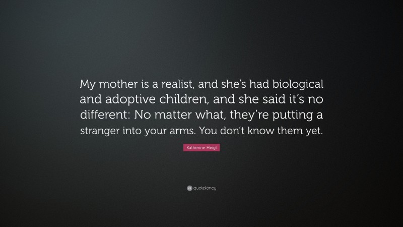 Katherine Heigl Quote: “My mother is a realist, and she’s had biological and adoptive children, and she said it’s no different: No matter what, they’re putting a stranger into your arms. You don’t know them yet.”