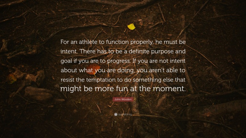 John Wooden Quote: “For an athlete to function properly, he must be intent. There has to be a definite purpose and goal if you are to progress. If you are not intent about what you are doing, you aren’t able to resist the temptation to do something else that might be more fun at the moment.”