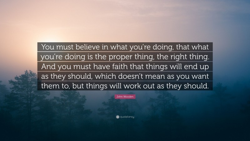 John Wooden Quote: “You must believe in what you’re doing, that what you’re doing is the proper thing, the right thing. And you must have faith that things will end up as they should, which doesn’t mean as you want them to, but things will work out as they should.”