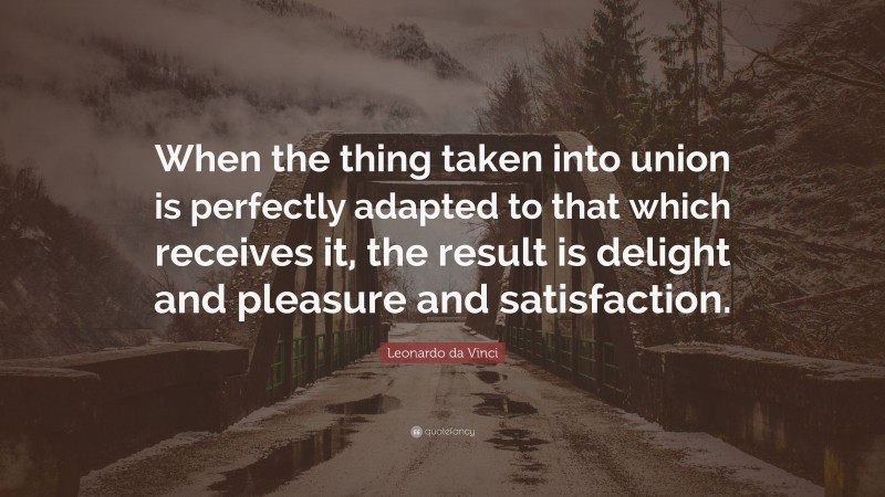 Leonardo da Vinci Quote: “When the thing taken into union is perfectly adapted to that which receives it, the result is delight and pleasure and satisfaction.”