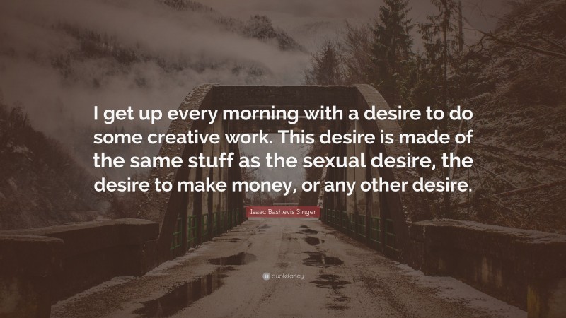 Isaac Bashevis Singer Quote: “I get up every morning with a desire to do some creative work. This desire is made of the same stuff as the sexual desire, the desire to make money, or any other desire.”