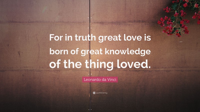 Leonardo da Vinci Quote: “For in truth great love is born of great knowledge of the thing loved.”