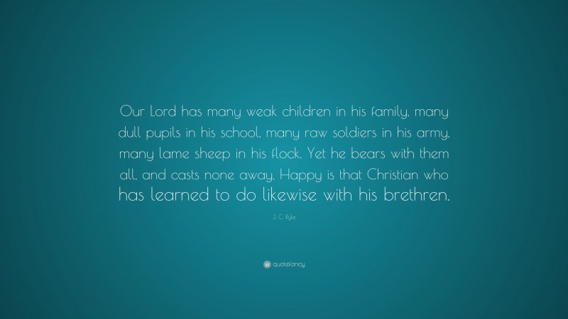 J. C. Ryle Quote: “Our Lord has many weak children in his family, many dull pupils in his school, many raw soldiers in his army, many lame sheep in his flock. Yet he bears with them all, and casts none away. Happy is that Christian who has learned to do likewise with his brethren.”