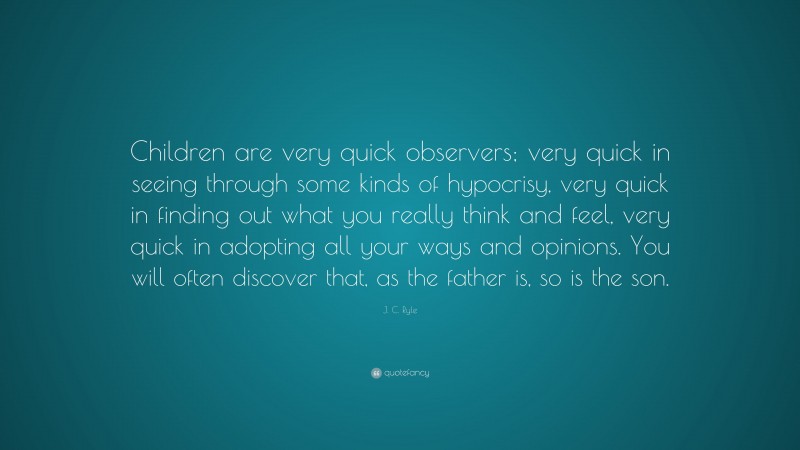J. C. Ryle Quote: “Children are very quick observers; very quick in seeing through some kinds of hypocrisy, very quick in finding out what you really think and feel, very quick in adopting all your ways and opinions. You will often discover that, as the father is, so is the son.”