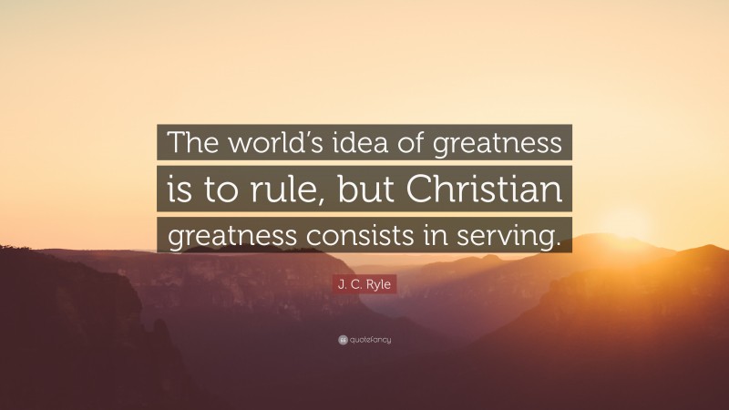 J. C. Ryle Quote: “The world’s idea of greatness is to rule, but Christian greatness consists in serving.”