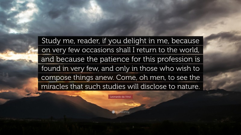 Leonardo da Vinci Quote: “Study me, reader, if you delight in me, because on very few occasions shall I return to the world, and because the patience for this profession is found in very few, and only in those who wish to compose things anew. Come, oh men, to see the miracles that such studies will disclose to nature.”