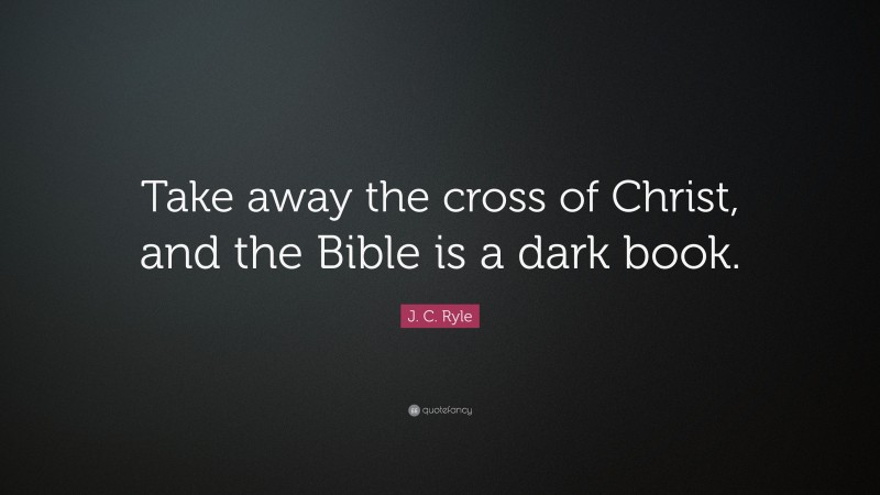 J. C. Ryle Quote: “Take away the cross of Christ, and the Bible is a dark book.”