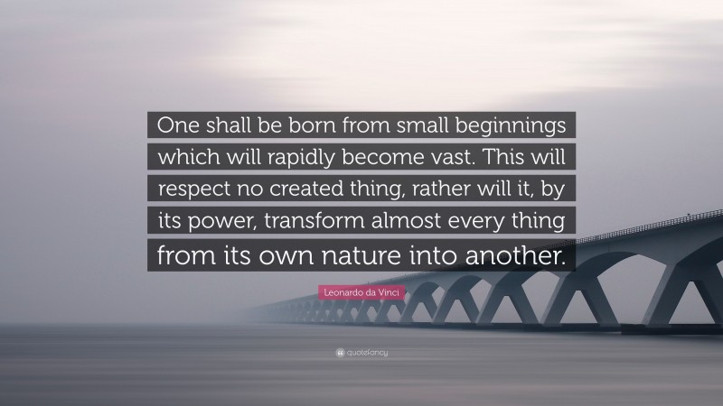 Leonardo da Vinci Quote: “One shall be born from small beginnings which will rapidly become vast. This will respect no created thing, rather will it, by its power, transform almost every thing from its own nature into another.”