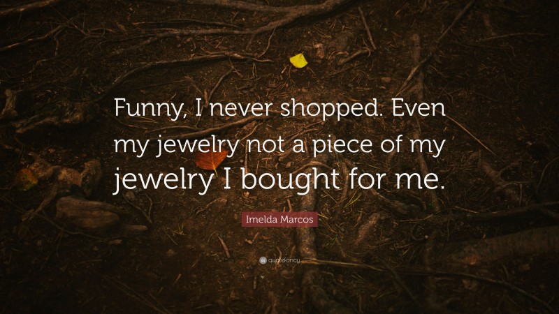 Imelda Marcos Quote: “Funny, I never shopped. Even my jewelry not a piece of my jewelry I bought for me.”