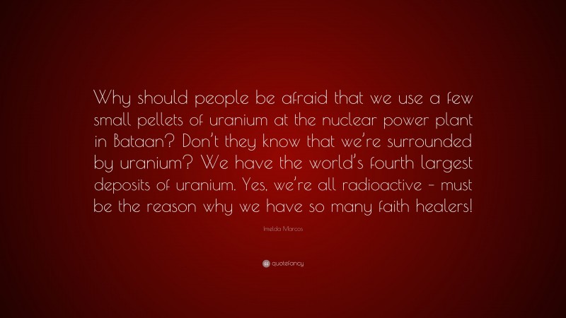 Imelda Marcos Quote: “Why should people be afraid that we use a few small pellets of uranium at the nuclear power plant in Bataan? Don’t they know that we’re surrounded by uranium? We have the world’s fourth largest deposits of uranium. Yes, we’re all radioactive – must be the reason why we have so many faith healers!”