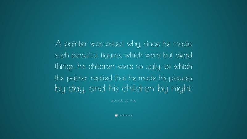 Leonardo da Vinci Quote: “A painter was asked why, since he made such beautiful figures, which were but dead things, his children were so ugly; to which the painter replied that he made his pictures by day, and his children by night.”