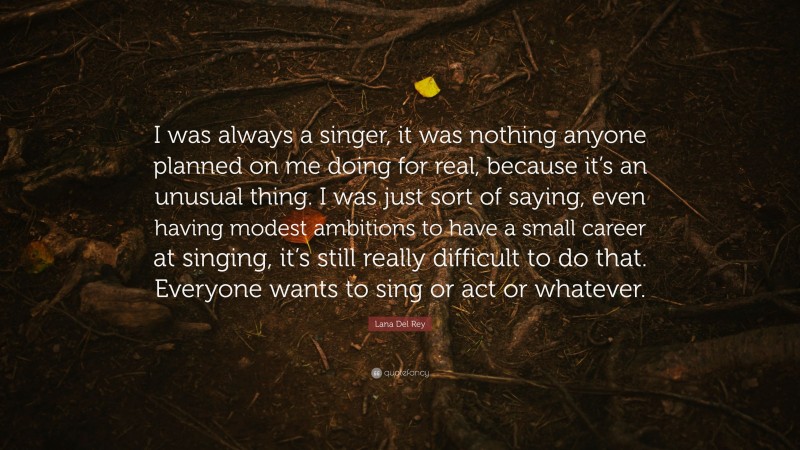 Lana Del Rey Quote: “I was always a singer, it was nothing anyone planned on me doing for real, because it’s an unusual thing. I was just sort of saying, even having modest ambitions to have a small career at singing, it’s still really difficult to do that. Everyone wants to sing or act or whatever.”