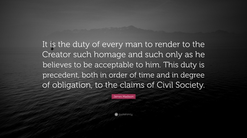 James Madison Quote: “It is the duty of every man to render to the Creator such homage and such only as he believes to be acceptable to him. This duty is precedent, both in order of time and in degree of obligation, to the claims of Civil Society.”