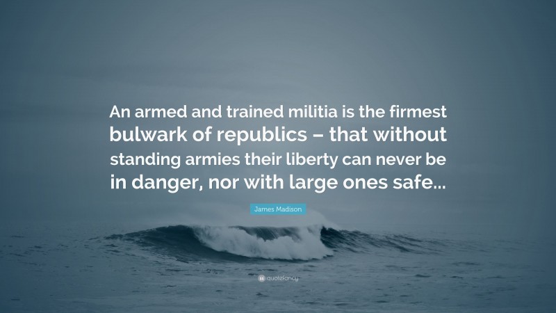 James Madison Quote: “An armed and trained militia is the firmest bulwark of republics – that without standing armies their liberty can never be in danger, nor with large ones safe...”