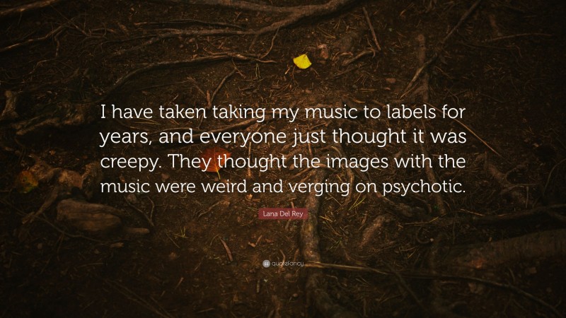 Lana Del Rey Quote: “I have taken taking my music to labels for years, and everyone just thought it was creepy. They thought the images with the music were weird and verging on psychotic.”