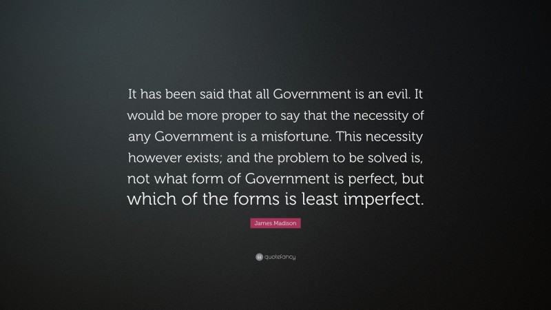 James Madison Quote: “It has been said that all Government is an evil. It would be more proper to say that the necessity of any Government is a misfortune. This necessity however exists; and the problem to be solved is, not what form of Government is perfect, but which of the forms is least imperfect.”