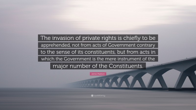 James Madison Quote: “The invasion of private rights is chiefly to be apprehended, not from acts of Government contrary to the sense of its constituents, but from acts in which the Government is the mere instrument of the major number of the Constituents.”