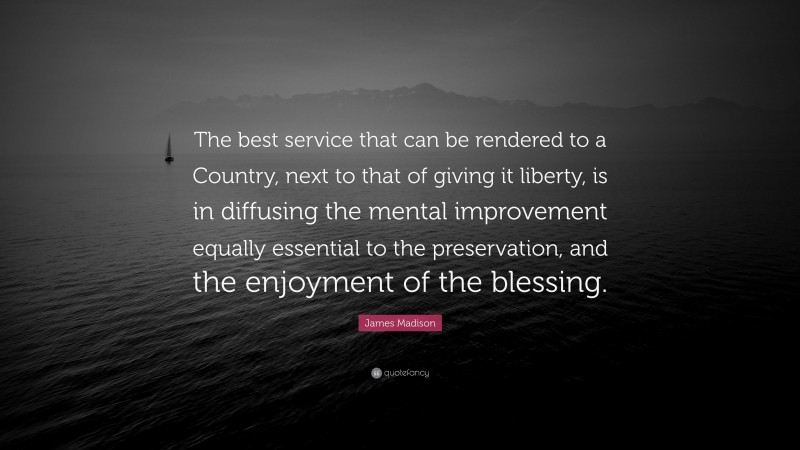 James Madison Quote: “The best service that can be rendered to a Country, next to that of giving it liberty, is in diffusing the mental improvement equally essential to the preservation, and the enjoyment of the blessing.”