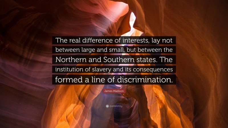James Madison Quote: “The real difference of interests, lay not between large and small, but between the Northern and Southern states. The institution of slavery and its consequences formed a line of discrimination.”