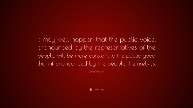 James Madison Quote: “It may well happen that the public voice, pronounced by the representatives of the people, will be more constant to the public good than if pronounced by the people themselves.”
