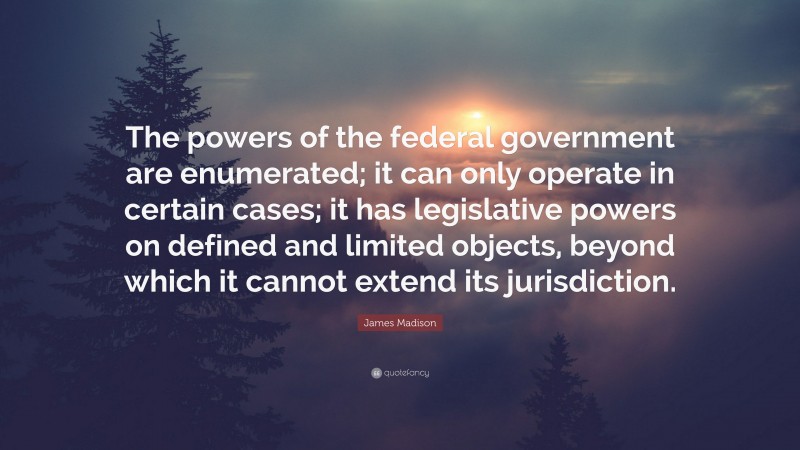 James Madison Quote: “The powers of the federal government are enumerated; it can only operate in certain cases; it has legislative powers on defined and limited objects, beyond which it cannot extend its jurisdiction.”
