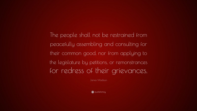James Madison Quote: “The people shall not be restrained from peacefully assembling and consulting for their common good, nor from applying to the legislature by petitions, or remonstrances for redress of their grievances.”