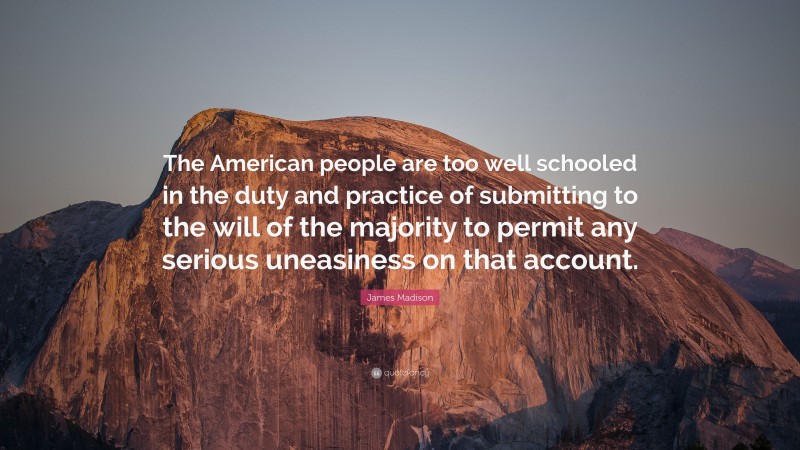 James Madison Quote: “The American people are too well schooled in the duty and practice of submitting to the will of the majority to permit any serious uneasiness on that account.”