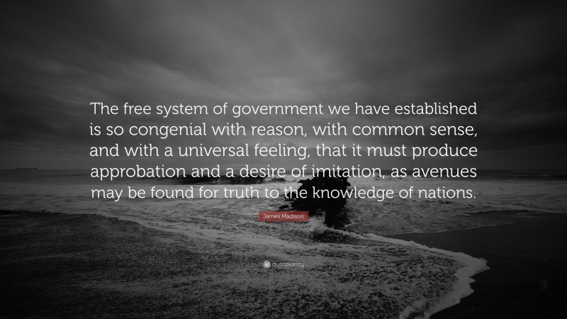 James Madison Quote: “The free system of government we have established is so congenial with reason, with common sense, and with a universal feeling, that it must produce approbation and a desire of imitation, as avenues may be found for truth to the knowledge of nations.”