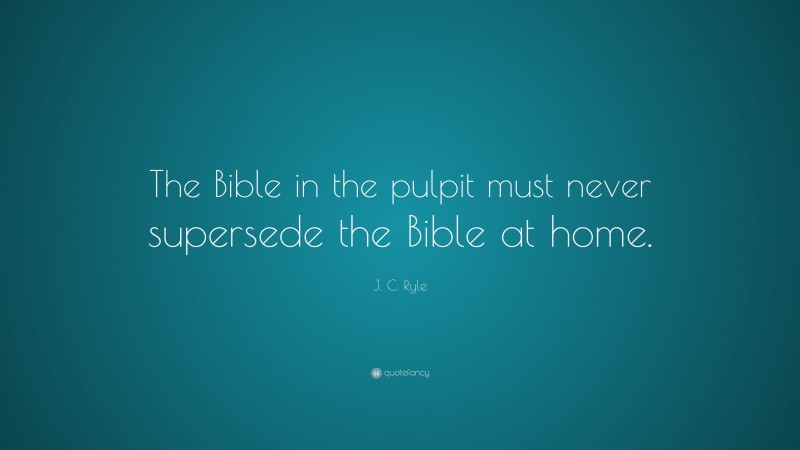 J. C. Ryle Quote: “The Bible in the pulpit must never supersede the Bible at home.”