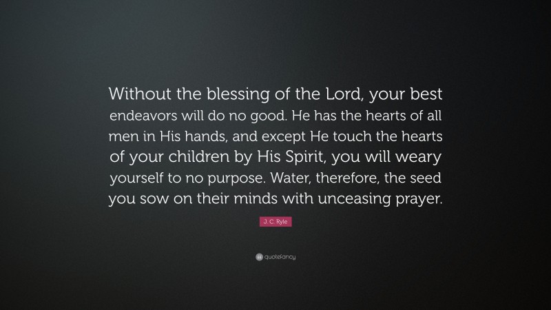 J. C. Ryle Quote: “Without the blessing of the Lord, your best endeavors will do no good. He has the hearts of all men in His hands, and except He touch the hearts of your children by His Spirit, you will weary yourself to no purpose. Water, therefore, the seed you sow on their minds with unceasing prayer.”