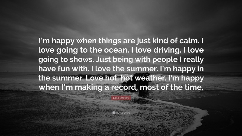 Lana Del Rey Quote: “I’m happy when things are just kind of calm. I love going to the ocean. I love driving. I love going to shows. Just being with people I really have fun with. I love the summer. I’m happy in the summer. Love hot, hot weather. I’m happy when I’m making a record, most of the time.”