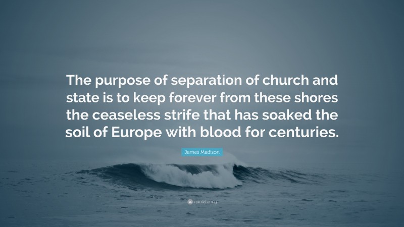 James Madison Quote: “The purpose of separation of church and state is to keep forever from these shores the ceaseless strife that has soaked the soil of Europe with blood for centuries.”