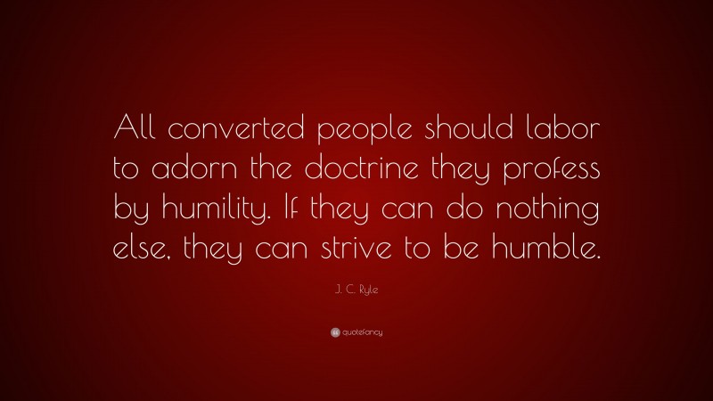 J. C. Ryle Quote: “All converted people should labor to adorn the doctrine they profess by humility. If they can do nothing else, they can strive to be humble.”