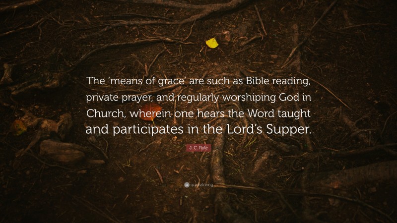 J. C. Ryle Quote: “The ‘means of grace’ are such as Bible reading, private prayer, and regularly worshiping God in Church, wherein one hears the Word taught and participates in the Lord’s Supper.”
