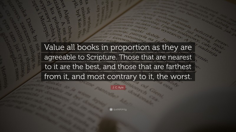 J. C. Ryle Quote: “Value all books in proportion as they are agreeable to Scripture. Those that are nearest to it are the best, and those that are farthest from it, and most contrary to it, the worst.”