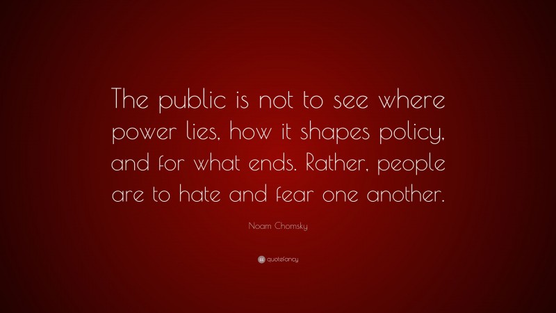 Noam Chomsky Quote: “The public is not to see where power lies, how it shapes policy, and for what ends. Rather, people are to hate and fear one another.”