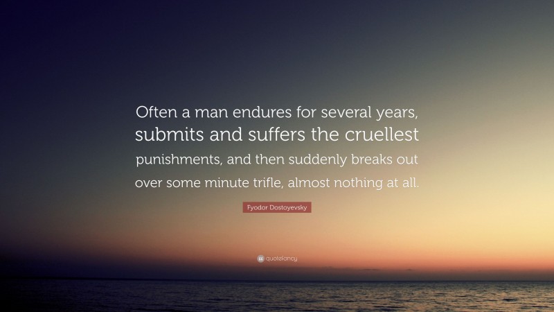 Fyodor Dostoyevsky Quote: “Often a man endures for several years, submits and suffers the cruellest punishments, and then suddenly breaks out over some minute trifle, almost nothing at all.”