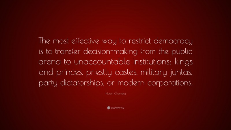 Noam Chomsky Quote: “The most effective way to restrict democracy is to transfer decision-making from the public arena to unaccountable institutions: kings and princes, priestly castes, military juntas, party dictatorships, or modern corporations.”