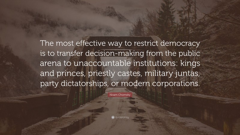 Noam Chomsky Quote: “The most effective way to restrict democracy is to transfer decision-making from the public arena to unaccountable institutions: kings and princes, priestly castes, military juntas, party dictatorships, or modern corporations.”