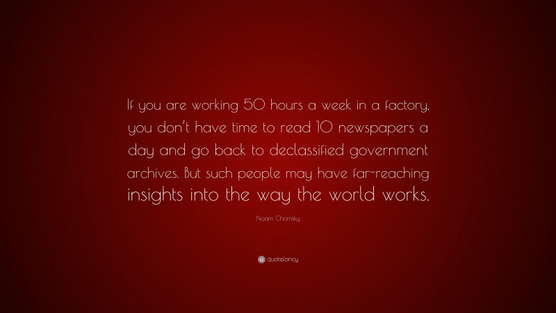 Noam Chomsky Quote: “If you are working 50 hours a week in a factory, you don’t have time to read 10 newspapers a day and go back to declassified government archives. But such people may have far-reaching insights into the way the world works.”